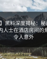 【独家】黑料深度揭秘：秘闻风波背后，业内人士在酒店房间的角色疯狂令人意外