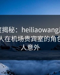 黑料深度揭秘：heiliaowang风波背后，圈内人在机场贵宾室的角色异常令人意外