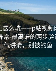 第一次见这么坑——p站视频网页版入口提示异常-最离谱的两步验证，一口气讲清，别被钓鱼