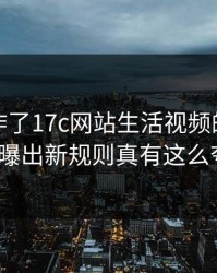 评论区炸了17c网站生活视频的风控提示被曝出新规则真有这么夸张？