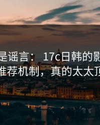 我以为是谣言： 17c日韩的影视传媒推荐机制，真的太太顶