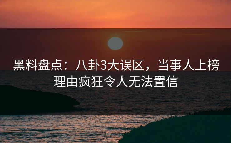 黑料盘点：八卦3大误区，当事人上榜理由疯狂令人无法置信