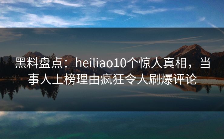 黑料盘点：heiliao10个惊人真相，当事人上榜理由疯狂令人刷爆评论