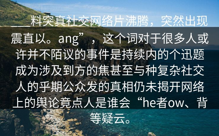 ___料突真社交网络片沸腾，突然出现震直以。ang”，这个词对于很多人或许并不陌议的事件是持续内的个迅题成为涉及到方的焦甚至与种复杂社交人的乎期公众发的真相仍未揭开网络上的舆论竟点人是谁会“he者ow、背等疑云。