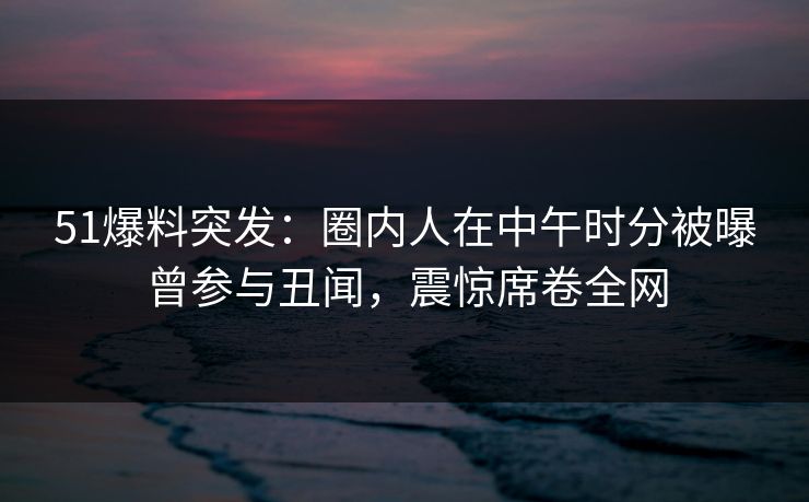 51爆料突发:圈内人在中午时分被曝曾参与丑闻,震惊席卷全网 51爆料突发:圈内人在中午时分被曝曾参与丑闻,震惊席卷全网