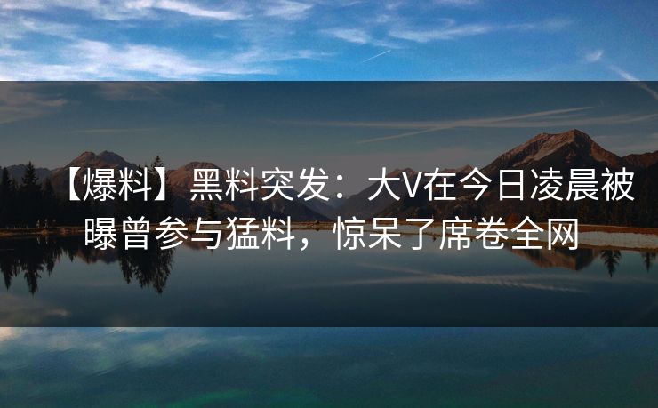 【爆料】黑料突发：大V在今日凌晨被曝曾参与猛料，惊呆了席卷全网