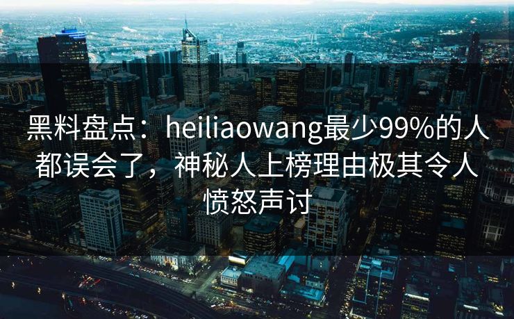 黑料盘点：heiliaowang最少99%的人都误会了，神秘人上榜理由极其令人愤怒声讨