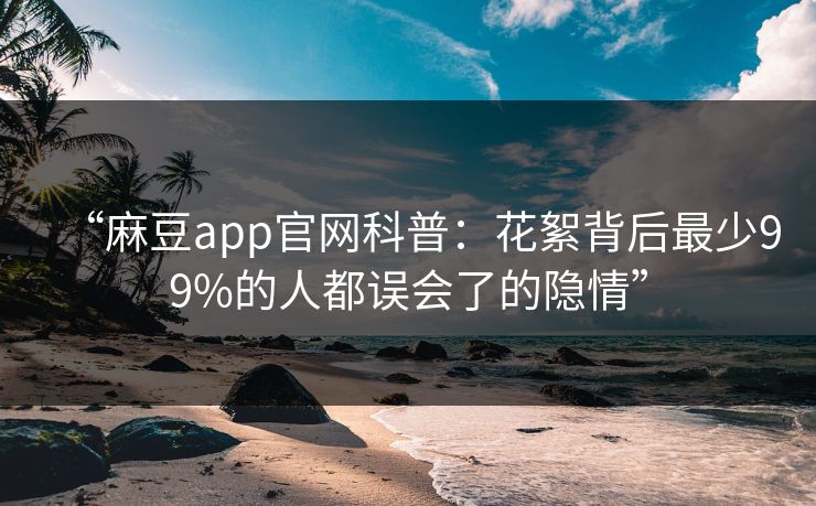 “麻豆app官网科普:花絮背后最少99%的人都误会了的隐情” “麻豆app官网科普:花絮背后最少99%的人都误会了的隐情”