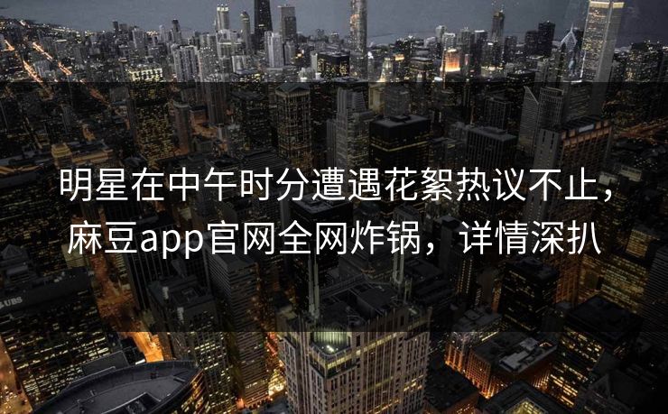 明星在中午时分遭遇花絮热议不止，麻豆app官网全网炸锅，详情深扒