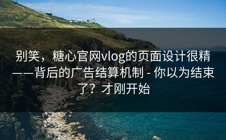 别笑，糖心官网vlog的页面设计很精——背后的广告结算机制 - 你以为结束了？才刚开始