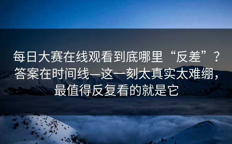 每日大赛在线观看到底哪里“反差”？答案在时间线—这一刻太真实太难绷，最值得反复看的就是它