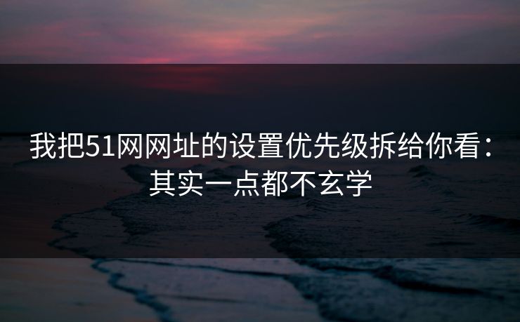 我把51网网址的设置优先级拆给你看：其实一点都不玄学