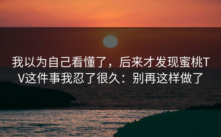 我以为自己看懂了,后来才发现蜜桃TV这件事我忍了很久:别再这样做了 我以为自己看懂了,后来才发现蜜桃TV这件事我忍了很久:别再这样做了