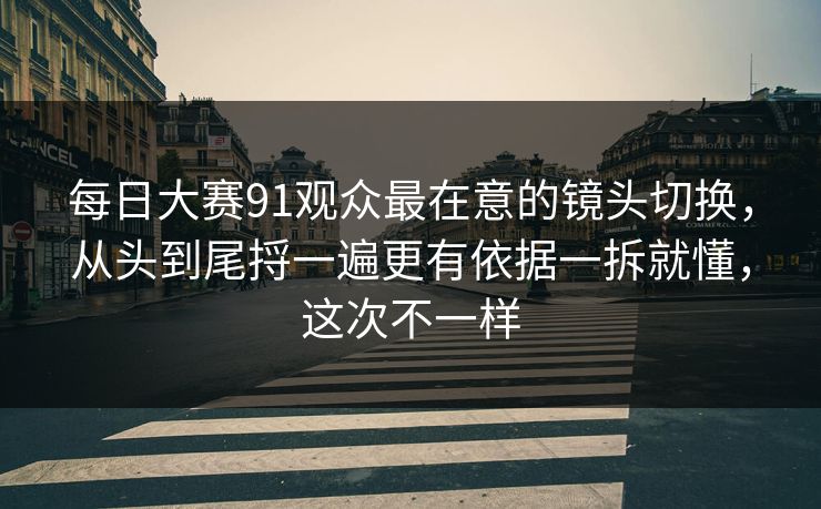 每日大赛91观众最在意的镜头切换，从头到尾捋一遍更有依据一拆就懂，这次不一样