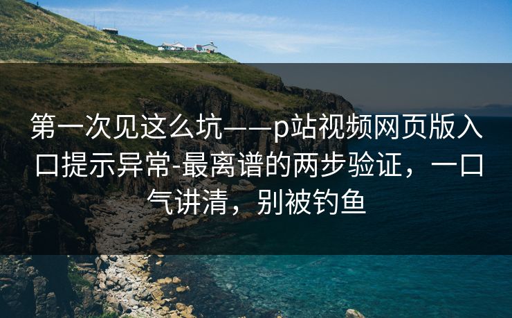 第一次见这么坑——p站视频网页版入口提示异常-最离谱的两步验证，一口气讲清，别被钓鱼