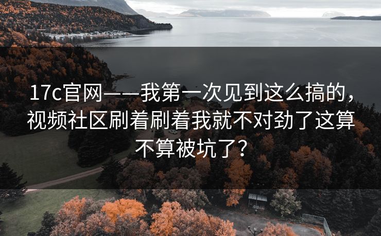 17c官网——我第一次见到这么搞的，视频社区刷着刷着我就不对劲了这算不算被坑了？