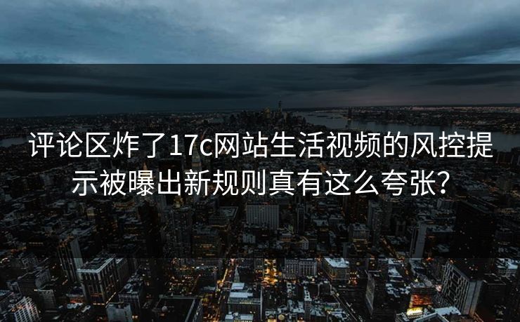 评论区炸了17c网站生活视频的风控提示被曝出新规则真有这么夸张？