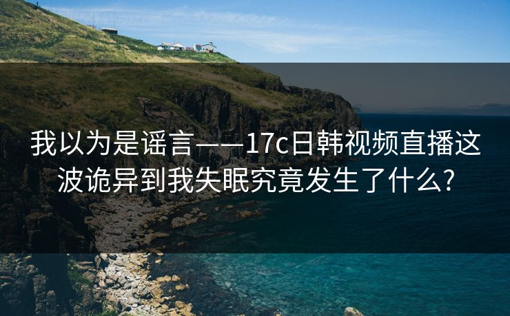 我以为是谣言——17c日韩视频直播这波诡异到我失眠究竟发生了什么?