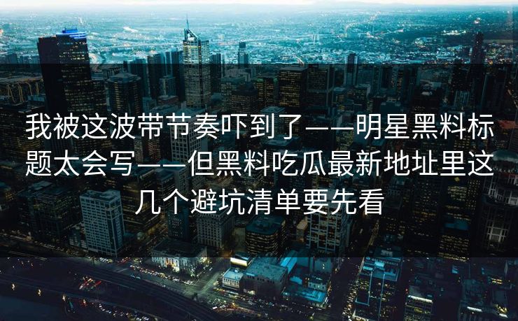 我被这波带节奏吓到了——明星黑料标题太会写——但黑料吃瓜最新地址里这几个避坑清单要先看