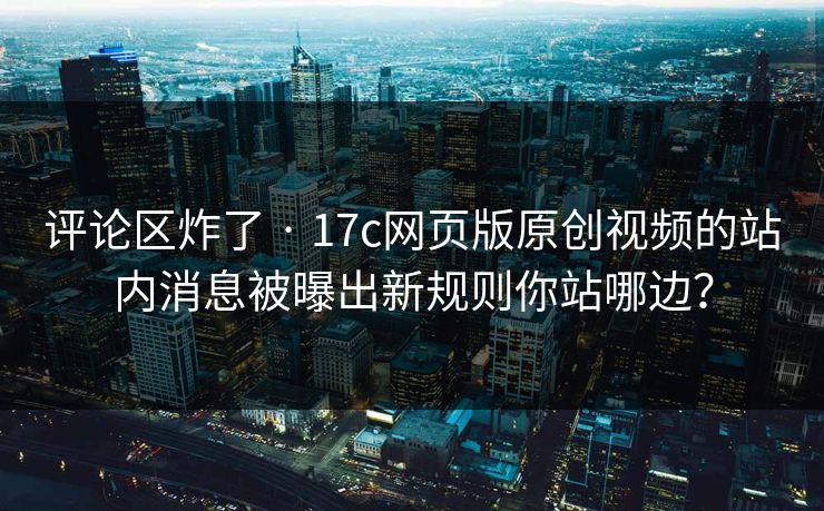 评论区炸了 · 17c网页版原创视频的站内消息被曝出新规则你站哪边？