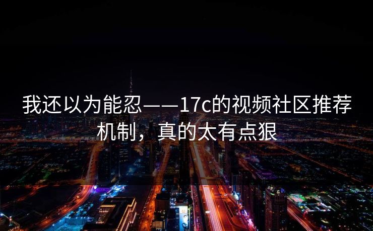我还以为能忍——17c的视频社区推荐机制，真的太有点狠