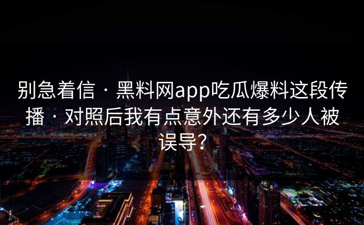 别急着信 · 黑料网app吃瓜爆料这段传播 · 对照后我有点意外还有多少人被误导？