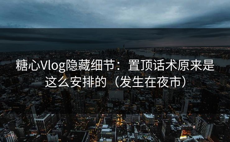 糖心Vlog隐藏细节：置顶话术原来是这么安排的（发生在夜市）