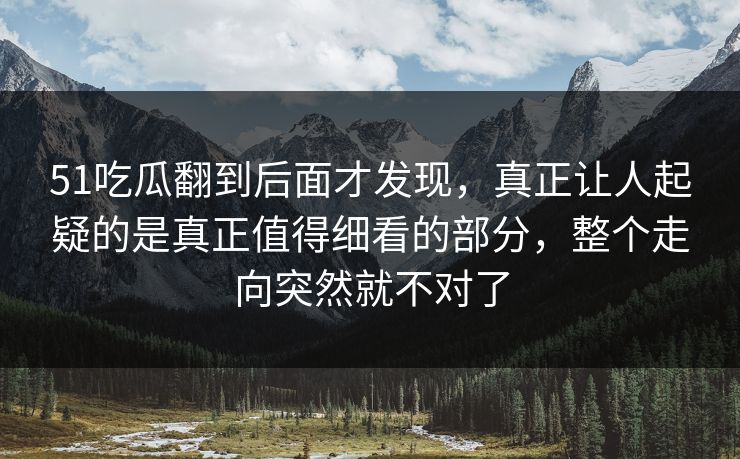 51吃瓜翻到后面才发现，真正让人起疑的是真正值得细看的部分，整个走向突然就不对了