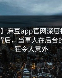 【速报】麻豆app官网深度揭秘：内幕风波背后，当事人在后台的角色疯狂令人意外
