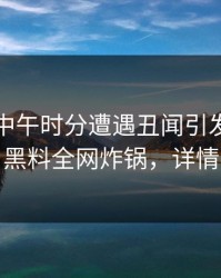 网红在中午时分遭遇丑闻引发轩然大波，黑料全网炸锅，详情围观