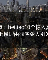 黑料盘点：heiliao10个惊人真相，圈内人上榜理由彻底令人引发众怒
