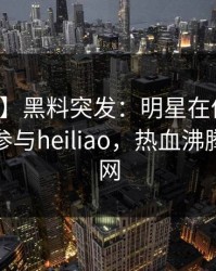 【爆料】黑料突发：明星在傍晚时刻被曝曾参与heiliao，热血沸腾席卷全网