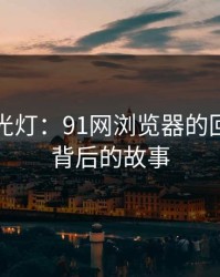 重回聚光灯：91网浏览器的回归与其背后的故事