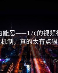 我还以为能忍——17c的视频社区推荐机制，真的太有点狠