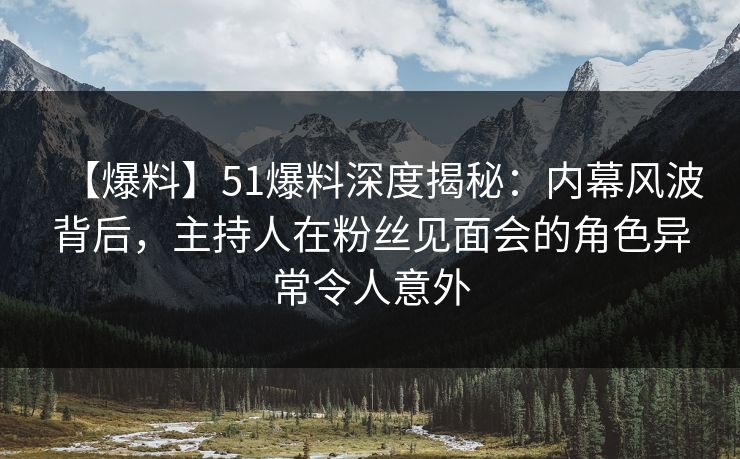 【爆料】51爆料深度揭秘：内幕风波背后，主持人在粉丝见面会的角色异常令人意外