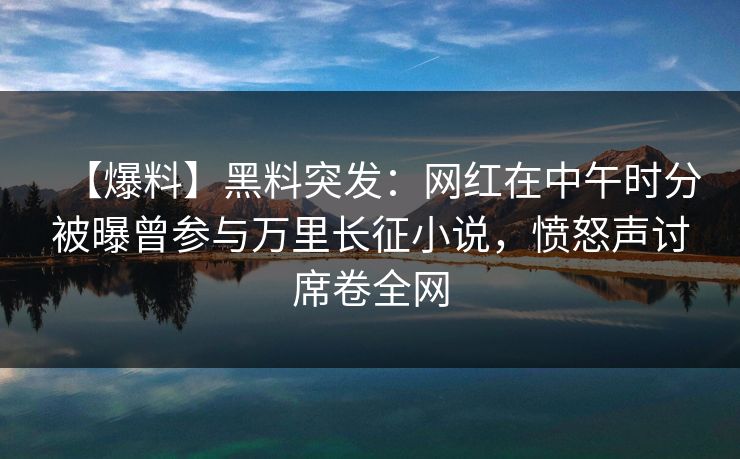 【爆料】黑料突发：网红在中午时分被曝曾参与万里长征小说，愤怒声讨席卷全网