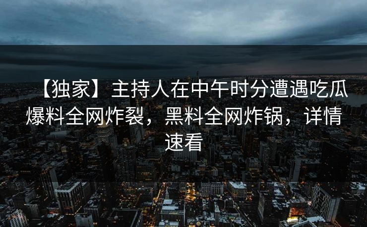 【独家】主持人在中午时分遭遇吃瓜爆料全网炸裂，黑料全网炸锅，详情速看