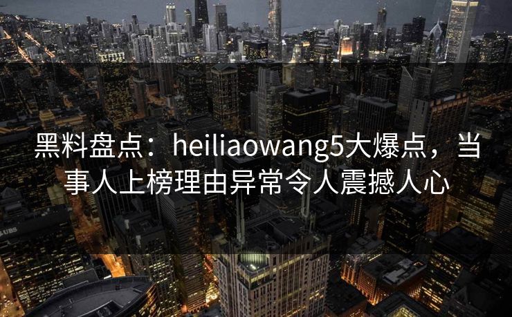 黑料盘点：heiliaowang5大爆点，当事人上榜理由异常令人震撼人心