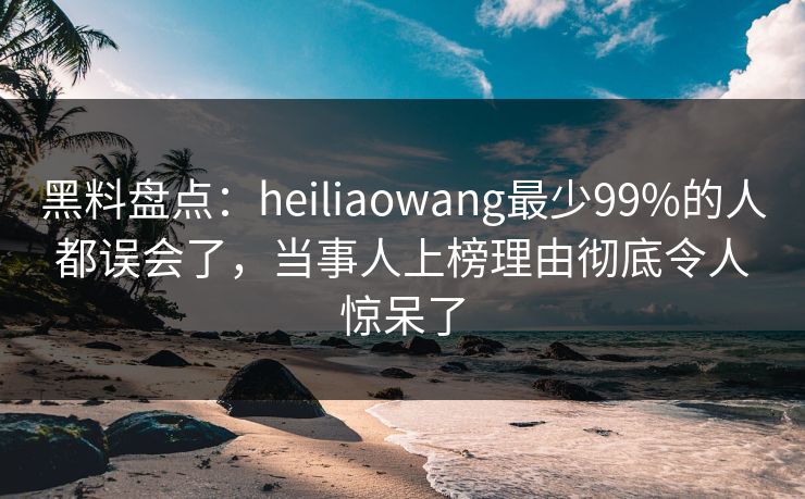 黑料盘点：heiliaowang最少99%的人都误会了，当事人上榜理由彻底令人惊呆了