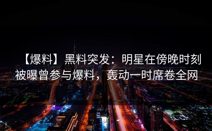 【爆料】黑料突发：明星在傍晚时刻被曝曾参与爆料，轰动一时席卷全网