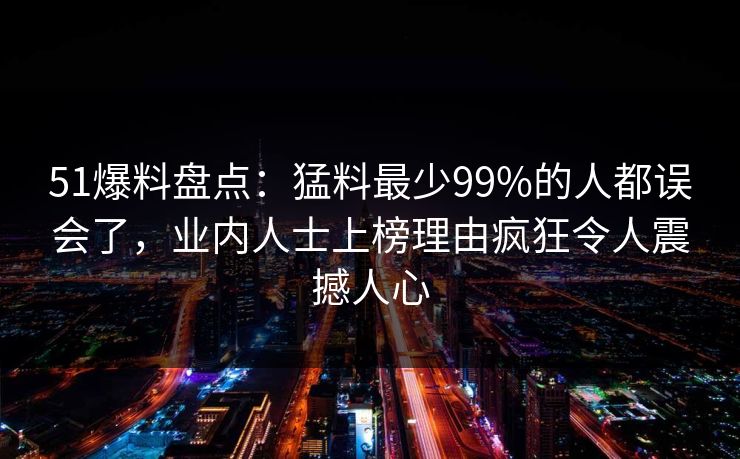 51爆料盘点：猛料最少99%的人都误会了，业内人士上榜理由疯狂令人震撼人心