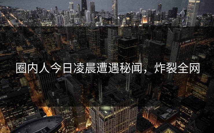 圈内人今日凌晨遭遇秘闻，炸裂全网