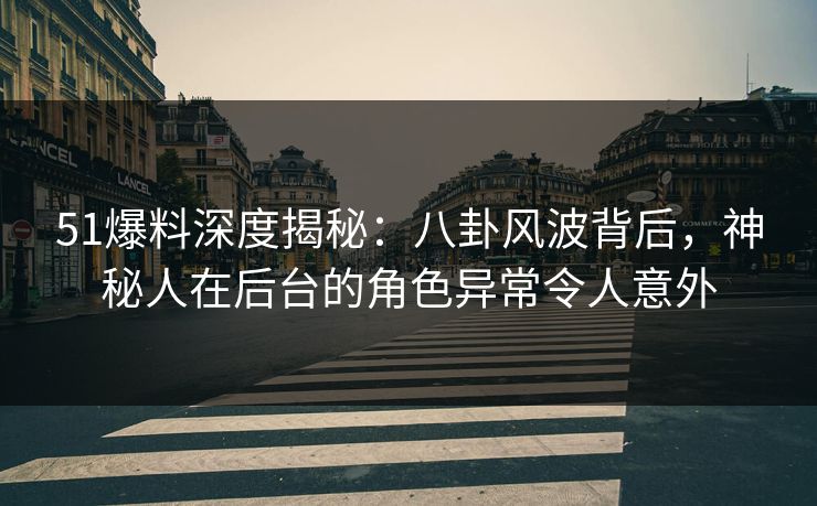 51爆料深度揭秘：八卦风波背后，神秘人在后台的角色异常令人意外