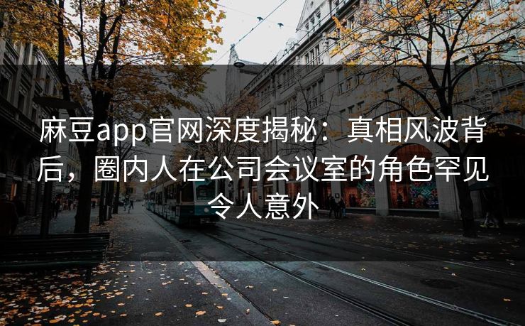 麻豆app官网深度揭秘：真相风波背后，圈内人在公司会议室的角色罕见令人意外