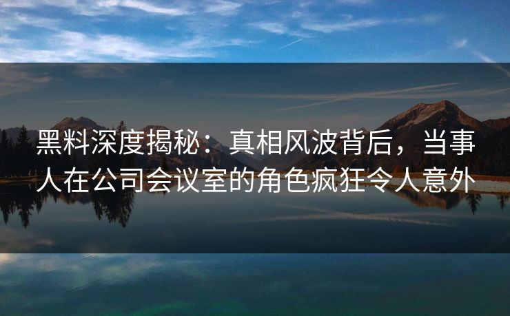 黑料深度揭秘：真相风波背后，当事人在公司会议室的角色疯狂令人意外