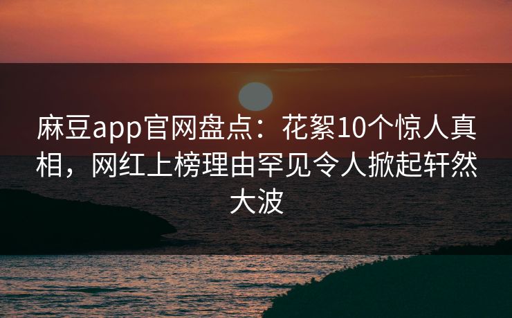 麻豆app官网盘点:花絮10个惊人真相,网红上榜理由罕见令人掀起轩然大波 麻豆app官网盘点:花絮10个惊人真相,网红上榜理由罕见令人掀起轩然大波