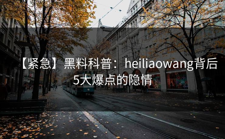 【紧急】黑料科普：heiliaowang背后5大爆点的隐情