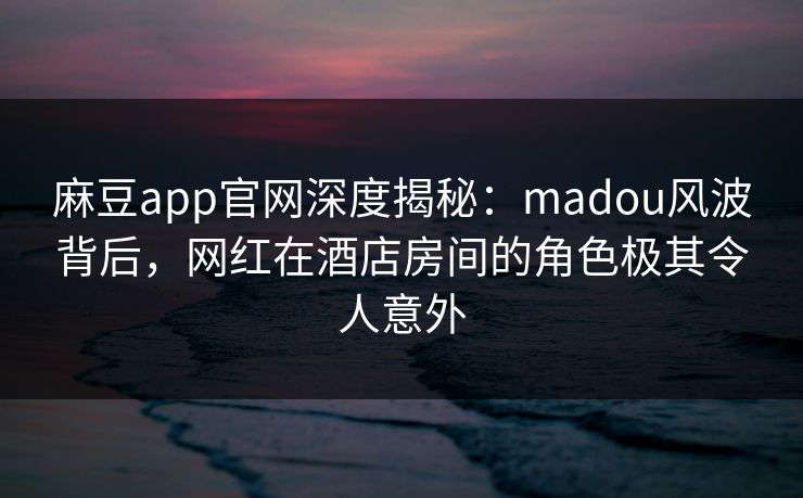 麻豆app官网深度揭秘:madou风波背后,网红在酒店房间的角色极其令人意外 麻豆app官网深度揭秘:madou风波背后,网红在酒店房间的角色极其令人意外