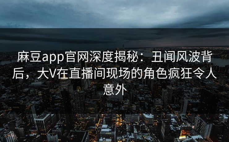 麻豆app官网深度揭秘:丑闻风波背后,大V在直播间现场的角色疯狂令人意外 麻豆app官网深度揭秘:丑闻风波背后,大V在直播间现场的角色疯狂令人意外