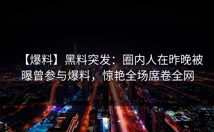 【爆料】黑料突发：圈内人在昨晚被曝曾参与爆料，惊艳全场席卷全网